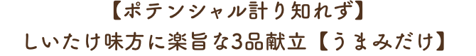 ー【ポテンシャル計り知れず】
							しいたけ味方に楽旨な3品献立【うまみだけ】ー