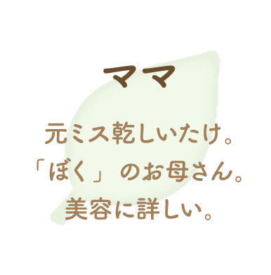 元ミス乾しいたけ。「ぼく」のお母さん。美容に詳しい。